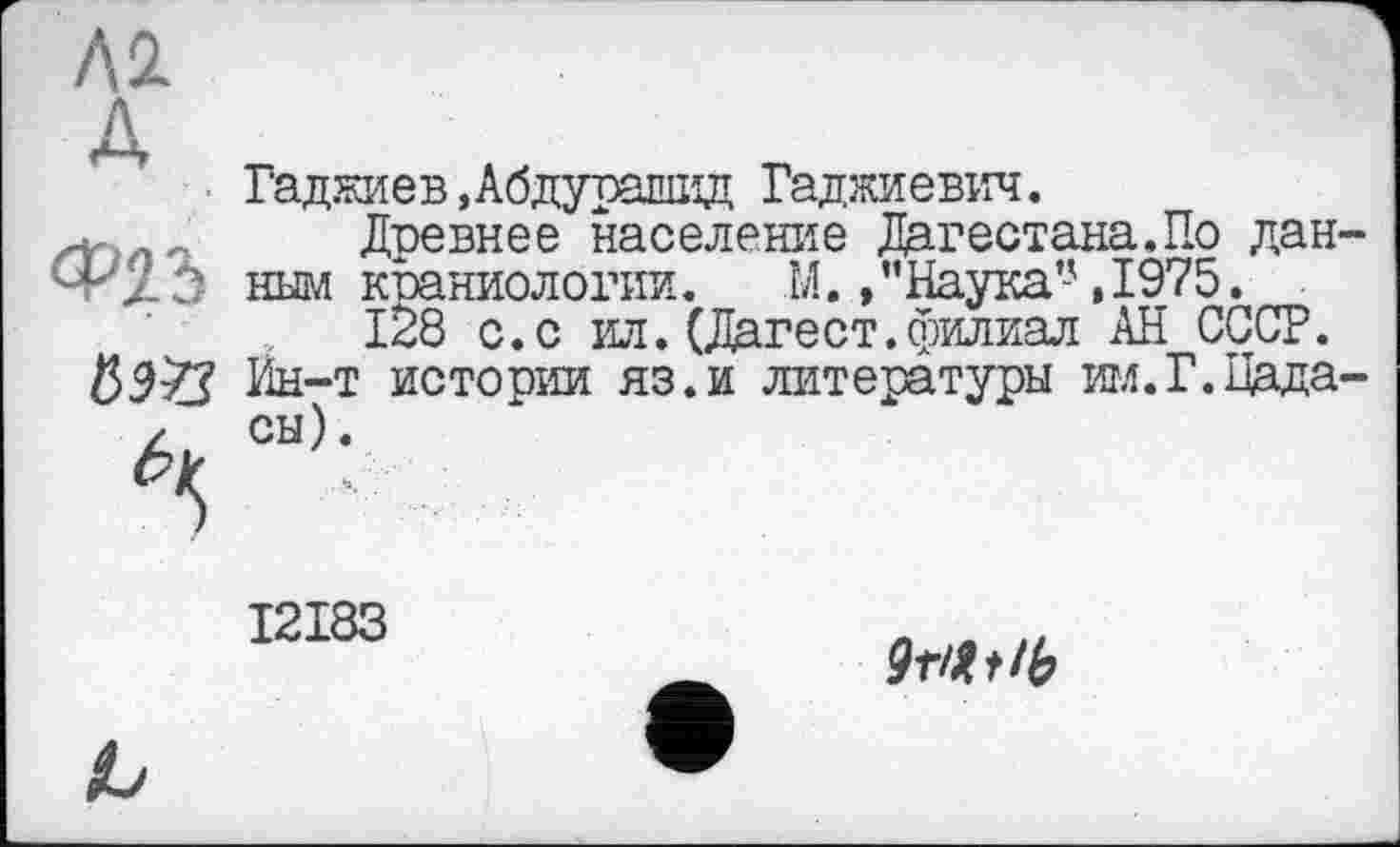 ﻿Л2 д
Гаджиев,Абдурашид Гаджиевич.
Древнее население Дагестана.По данным краниологии. М. »’’Наука’-',1975.
128 с. с ил.(Дагест.филиал АН СССР. Ин-т истории яз.и литературы им.Г.Цада-сы).
I2I83
9ПЬ!Ь